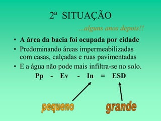 2ª SITUAÇÃO
                      ...alguns anos depois!!
• A área da bacia foi ocupada por cidade
• Predominando áreas impermeabilizadas
  com casas, calçadas e ruas pavimentadas
• E a água não pode mais infiltra-se no solo.
       Pp - Ev - In = ESD
 