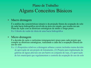 Plano de Trabalho
          Alguns Conceitos Básicos
• Macro drenagem
  É a análise das características (atuais) e da projeção futura da ocupação do solo
  de cada bacia hidrográfica envolvida na área em estudo, que resulta em um
  Plano de Ação com as diretrizes estratégicas de médio e longo prazo.
  Ex: Cálculo da vazão de cheia de uma bacia hidrográfica

• Micro drenagem
  É a decisão de curto e curtíssimo (emergenciais) prazo para cada projeto que
  compõe as diretrizes estratégicas, realizando a cada dia a ocupação (futura) do
  uso do solo
  Ex: (1) Requisitos relativos a drenagem urbana a serem incluidos numa decisão
      de aprovação de um projeto de loteamento, (2) Projeto para implantação de
      galerias de águas pluviais em um bairro ou conjunto de ruas, (3) aprovação
      de leis municipais que regulamentem o controle da ocupação do uso do solo
 