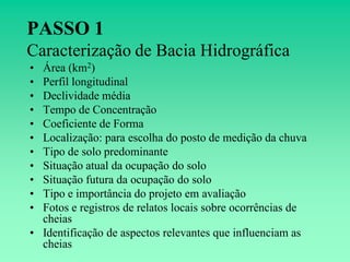 PASSO 1
Caracterização de Bacia Hidrográfica
• Área (km2)
• Perfil longitudinal
• Declividade média
• Tempo de Concentração
• Coeficiente de Forma
• Localização: para escolha do posto de medição da chuva
• Tipo de solo predominante
• Situação atual da ocupação do solo
• Situação futura da ocupação do solo
• Tipo e importância do projeto em avaliação
• Fotos e registros de relatos locais sobre ocorrências de
  cheias
• Identificação de aspectos relevantes que influenciam as
  cheias
 