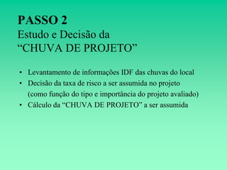 PASSO 2
Estudo e Decisão da
“CHUVA DE PROJETO”

• Levantamento de informações IDF das chuvas do local
• Decisão da taxa de risco a ser assumida no projeto
  (como função do tipo e importância do projeto avaliado)
• Cálculo da “CHUVA DE PROJETO” a ser assumida
 