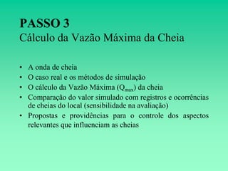 PASSO 3
Cálculo da Vazão Máxima da Cheia

• A onda de cheia
• O caso real e os métodos de simulação
• O cálculo da Vazão Máxima (Qmax) da cheia
• Comparação do valor simulado com registros e ocorrências
  de cheias do local (sensibilidade na avaliação)
• Propostas e providências para o controle dos aspectos
  relevantes que influenciam as cheias
 
