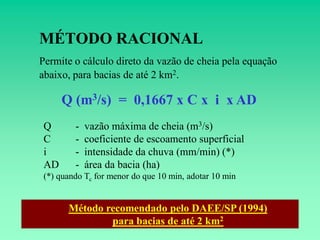 MÉTODO RACIONAL
Permite o cálculo direto da vazão de cheia pela equação
abaixo, para bacias de até 2 km2.

     Q (m3/s) = 0,1667 x C x i x AD
Q       -   vazão máxima de cheia (m3/s)
C       -   coeficiente de escoamento superficial
i       -   intensidade da chuva (mm/min) (*)
AD      -   área da bacia (ha)
(*) quando Tc for menor do que 10 min, adotar 10 min


      Método recomendado pelo DAEE/SP (1994)
              para bacias de até 2 km2
 