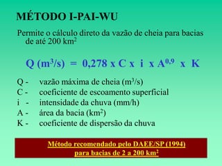 MÉTODO I-PAI-WU
Permite o cálculo direto da vazão de cheia para bacias
  de até 200 km2

  Q (m3/s) = 0,278 x C x i x A0,9 x K
Q-    vazão máxima de cheia (m3/s)
C-    coeficiente de escoamento superficial
i -   intensidade da chuva (mm/h)
A-    área da bacia (km2)
K-    coeficiente de dispersão da chuva

        Método recomendado pelo DAEE/SP (1994)
               para bacias de 2 a 200 km2
 