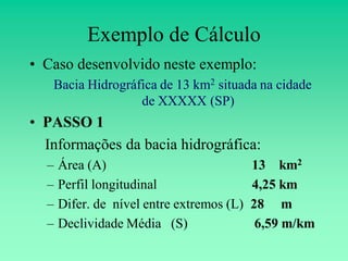Exemplo de Cálculo
• Caso desenvolvido neste exemplo:
   Bacia Hidrográfica de 13 km2 situada na cidade
                  de XXXXX (SP)
• PASSO 1
  Informações da bacia hidrográfica:
  –   Área (A)                             13 km2
  –   Perfil longitudinal                  4,25 km
  –   Difer. de nível entre extremos (L)   28 m
  –   Declividade Média (S)                 6,59 m/km
 
