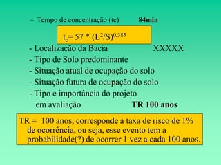 – Tempo de concentração (tc)   84min

            tc= 57 * (L2/S)0,385
  - Localização da Bacia              XXXXX
  - Tipo de Solo predominante
  - Situação atual de ocupação do solo
  - Situação futura de ocupação do solo
  - Tipo e importância do projeto
    em avaliação                 TR 100 anos
TR = 100 anos, corresponde à taxa de risco de 1%
  de ocorrência, ou seja, esse evento tem a
  probabilidade(?) de ocorrer 1 vez a cada 100 anos.
 