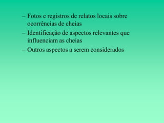 – Fotos e registros de relatos locais sobre
  ocorrências de cheias
– Identificação de aspectos relevantes que
  influenciam as cheias
– Outros aspectos a serem considerados
 