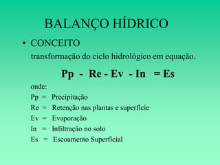 BALANÇO HÍDRICO
• CONCEITO
 transformação do ciclo hidrológico em equação.

            Pp - Re - Ev - In = Es
 onde:
 Pp =    Precipitação
 Re =    Retenção nas plantas e superfície
 Ev =    Evaporação
 In =    Infiltração no solo
 Es =     Escoamento Superficial
 
