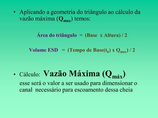 • Aplicando a geometria do triângulo ao cálculo da
  vazão máxima (Qmax) temos:

         Área do triângulo = (Base x Altura) / 2

      Volume ESD = (Tempo de Base(tb) x Qmax) / 2



• Cálculo: Vazão Máxima (Qmáx)
  esse será o valor a ser usado para dimensionar o
  canal necessário para escoamento dessa cheia
 