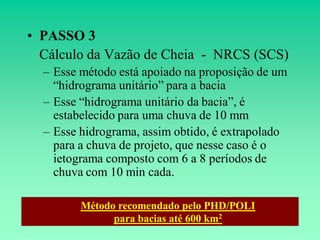 • PASSO 3
  Cálculo da Vazão de Cheia - NRCS (SCS)
  – Esse método está apoiado na proposição de um
    “hidrograma unitário” para a bacia
  – Esse “hidrograma unitário da bacia”, é
    estabelecido para uma chuva de 10 mm
  – Esse hidrograma, assim obtido, é extrapolado
    para a chuva de projeto, que nesse caso é o
    ietograma composto com 6 a 8 períodos de
    chuva com 10 min cada.

         Método recomendado pelo PHD/POLI
               para bacias até 600 km2
 