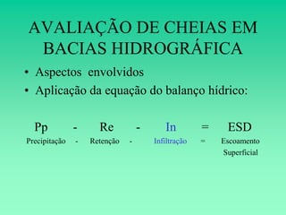 AVALIAÇÃO DE CHEIAS EM
 BACIAS HIDROGRÁFICA
• Aspectos envolvidos
• Aplicação da equação do balanço hídrico:

  Pp           -     Re           -      In         =    ESD
Precipitação   -   Retenção   -       Infiltração   =   Escoamento
                                                        Superficial
 