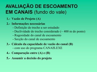 AVALIAÇÃO DE ESCOAMENTO
EM CANAIS (fundo do vale)
1.- Vazão de Projeto (A)
2.- Informações necessárias
     - Definição do trecho a ser estudado
     - Declividade do trecho considerado (~ 400 m do ponto)
     - Rugosidade do canal de escoamento
     - Secção do canal de escoamento
3.- Cálculo da capacidade de vazão do canal (B)
    - com uso do programa CANAIS.EXE
4.- Comparação entre (A) e (B)
5.- Assumir a decisão do projeto
 