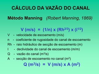 CÁLCULO DA VAZÃO DO CANAL
Método Manning (Robert Manning, 1869)

          V (m/s) = (1/n) x (Rh2/3) x (i1/2)
V    - velocidade de escoamento (m/s)
n    - coeficiente de rugosidade do canal de escoamento
Rh    - raio hidráulico de secção de escoamento (m)
I     - declividade do canal de escoamento (m/m)
Q     - vazão do canal (m3/s)
A    - secção de escoamento no canal (m2)
           Q (m3/s) = V (m/s) x A (m2)
 