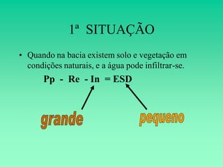1ª SITUAÇÃO
• Quando na bacia existem solo e vegetação em
  condições naturais, e a água pode infiltrar-se.
       Pp - Re - In = ESD
 