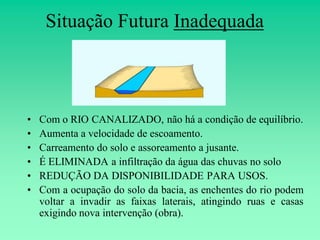 Situação Futura Inadequada



•   Com o RIO CANALIZADO, não há a condição de equilíbrio.
•   Aumenta a velocidade de escoamento.
•   Carreamento do solo e assoreamento a jusante.
•   É ELIMINADA a infiltração da água das chuvas no solo
•   REDUÇÃO DA DISPONIBILIDADE PARA USOS.
•   Com a ocupação do solo da bacia, as enchentes do rio podem
    voltar a invadir as faixas laterais, atingindo ruas e casas
    exigindo nova intervenção (obra).
 