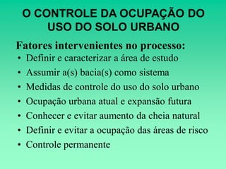 O CONTROLE DA OCUPAÇÃO DO
        USO DO SOLO URBANO
Fatores intervenientes no processo:
•   Definir e caracterizar a área de estudo
•   Assumir a(s) bacia(s) como sistema
•   Medidas de controle do uso do solo urbano
•   Ocupação urbana atual e expansão futura
•   Conhecer e evitar aumento da cheia natural
•   Definir e evitar a ocupação das áreas de risco
•   Controle permanente
 