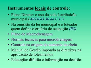 Instrumentos locais de controle:
• Plano Diretor: o uso do solo é atribuição
  municipal (ARTIGO 30 da C.F.)
• Na omissão da lei municipal é o loteador
  quem define o critério de ocupação (R$)
• Plano de Macrodrenagem
• Normas técnicas para microdrenagem
• Controle na origem do aumento da cheia
• Manual de Gestão impondo as diretrizes na
  aprovação de loteamentos
• Educação: difusão e informação na decisão
 