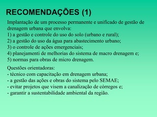 RECOMENDAÇÕES (1)
Implantação de um processo permanente e unificado de gestão de
drenagem urbana que envolva:
1) a gestão e controle do uso do solo (urbano e rural);
2) a gestão do uso da água para abastecimento urbano;
3) o controle de ações emergenciais;
4) planejamenti de melhorias do sistema de macro drenagem e;
5) normas para obras de micro drenagem.
Questões orientadoras:
- técnico com capacitação em drenagem urbana;
- a gestão das ações e obras do sistema pelo SEMAE;
- evitar projetos que visem a canalização de córregos e;
- garantir a sustentabilidade ambiental da região.
 