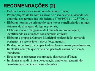 RECOMENDAÇÕES (2)
• Definir e reservar as áreas consideradas de risco;
• Propor projeto de lei com as áreas de risco de cheia, visando seu
  controle, nos termos das leis federais 6766/1979 e 10.257/2001.
• Elaborar normas de orientação para novos e melhoria dos antigos
  sistemas de drenagem de águas pluviais;
• Elaborar Plano Emergencial de Obras de microdrenagem,
  identificando as situações consideradas críticas;
• Elaborar e propor à Câmara Municipal projeto de lei tornando
  obrigatória a retenção em novos loteamentos;
• Realizar o controle da ocupação do solo nos novos parcelamentos;
• Implantar controle que evite a ocupação das áreas de risco de
  inundação;
• Recuperar as nascentes e a proteção dos cursos d’água;
• Implantar uma dinâmica de educação ambiental, garantindo
  envolvimento da cidade nessas decisões.
 