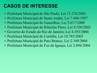 CASOS DE INTERESSE
•   Prefeitura Municipal de São Paulo, Lei 13.276/2002
•   Prefeitura Municipal de Santo André, Lei 7.606/1997
•   Prefeitura Municipal de Guarulhos, Lei 5.617/2000
•   Prefeitura Municipal de Ribeirão Preto, Lei 9.520/2002
•   Governo do Estado do Rio de Janeiro, Lei 4.393/2004
•   Prefeitura Municipal de Curitiba, Lei 10.785/2003
•   Prefeitura Municipal de Pato Branco, Lei 2.349/2004
•   Prefeitura Municipal de Foz de Iguaçu, Lei 2.896/2004
 