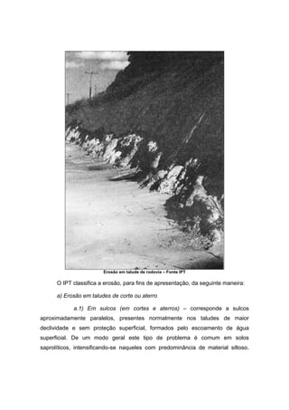 Erosão em talude de rodovia – Fonte IPT
O IPT classifica a erosão, para fins de apresentação, da seguinte maneira:
a) Erosão em taludes de corte ou aterro
a.1) Em sulcos (em cortes e aterros) – corresponde a sulcos
aproximadamente paralelos, presentes normalmente nos taludes de maior
declividade e sem proteção superficial, formados pelo escoamento de água
superficial. De um modo geral este tipo de problema é comum em solos
saprolíticos, intensificando-se naqueles com predominância de material siltoso.
 