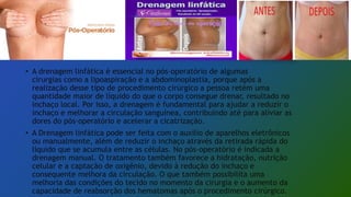 • A drenagem linfática é essencial no pós-operatório de algumas
cirurgias como a lipoaspiração e a abdominoplastia, porque após a
realização desse tipo de procedimento cirúrgico a pessoa retém uma
quantidade maior de líquido do que o corpo consegue drenar, resultado no
inchaço local. Por isso, a drenagem é fundamental para ajudar a reduzir o
inchaço e melhorar a circulação sanguínea, contribuindo até para aliviar as
dores do pós-operatório e acelerar a cicatrização.
• A Drenagem linfática pode ser feita com o auxílio de aparelhos eletrônicos
ou manualmente, além de reduzir o inchaço através da retirada rápida do
líquido que se acumula entre as células. No pós-operatório é indicada a
drenagem manual. O tratamento também favorece a hidratação, nutrição
celular e a captação de oxigênio, devido à redução do inchaço e
consequente melhora da circulação. O que também possibilita uma
melhoria das condições do tecido no momento da cirurgia e o aumento da
capacidade de reabsorção dos hematomas após o procedimento cirúrgico.
 