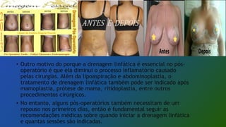 • Outro motivo do porque a drenagem linfática é essencial no pós-
operatório é que ela diminui o processo inflamatório causado
pelas cirurgias. Além da lipoaspiração e abdominoplastia, o
tratamento de drenagem linfática também pode ser indicado após
mamoplastia, prótese de mama, ritidoplastia, entre outros
procedimentos cirúrgicos.
• No entanto, alguns pós-operatórios também necessitam de um
repouso nos primeiros dias, então é fundamental seguir as
recomendações médicas sobre quando iniciar a drenagem linfática
e quantas sessões são indicadas.
 