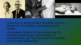 • A técnica foi desenvolvida e difundida nos anos
30 pelo Dr. Emil Vodder e sua esposa Estrid
Vodder.
• A drenagem linfática foi um método que foi
inserido a estética para potencializar os
procedimentos, por isso este tema foi escolhido
como revisão bibliográfica.
 