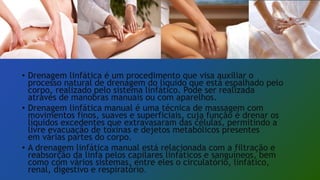 • Drenagem linfática é um procedimento que visa auxiliar o
processo natural de drenagem do líquido que está espalhado pelo
corpo, realizado pelo sistema linfático. Pode ser realizada
através de manobras manuais ou com aparelhos.
• Drenagem linfática manual é uma técnica de massagem com
movimentos finos, suaves e superficiais, cuja função é drenar os
líquidos excedentes que extravasaram das células, permitindo a
livre evacuação de toxinas e dejetos metabólicos presentes
em várias partes do corpo.
• A drenagem linfática manual está relacionada com a filtração e
reabsorção da linfa pelos capilares linfáticos e sanguíneos, bem
como com vários sistemas, entre eles o circulatório, linfático,
renal, digestivo e respiratório.
 