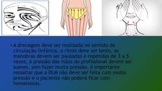 • A drenagem deve ser realizada no sentido da
circulação linfática, o ritmo deve ser lento, as
manobras devem ser pausadas e repetidas de 3 a 5
vezes, a pressão das mãos do profissional devem ser
suaves, sem fazer muita pressão, é importante
ressaltar que a DLM não deve ser feita com muita
pressão e o paciente não poderá ficar com
hematomas.
 
