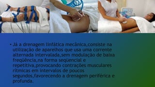 • Já a drenagem linfática mecânica,consiste na
utilização de aparelhos que usa uma corrente
alternada intervalada,sem modulação de baixa
freqüência,na forma seqüencial e
repetitiva,provocando contrações musculares
rítmicas em intervalos de poucos
segundos,favorecendo a drenagem periférica e
profunda.
 