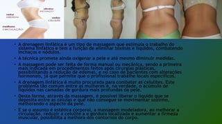 • A drenagem linfática é um tipo de massagem que estimula o trabalho do
sistema linfático e tem a função de eliminar toxinas e líquidos, combatendo
inchaços e nódulos.
• A técnica promete ainda oxigenar a pele e até mesmo diminuir medidas.
• A massagem pode ser feita de forma manual ou mecânica, sendo a primeira
mais indicada em procedimentos feitos após cirurgias plásticas,
possibilitando a redução de edemas, e no caso de pacientes com alterações
hormonais, já que permite que o profissional trabalhe locais específicos.
• A drenagem linfática é muito procurada para combater as celulites. Este
problema tão comum entre as mulheres é, na verdade, o acúmulo de
líquidos nas camadas de gordura mais profundas da pele.
• Desta forma, através da massagem, é possível liberar o líquido que se
deposita entre as células e que não consegue se movimentar sozinho,
melhorando o aspecto da pele.
• E se o assunto é estética corporal, a massagem modeladora, ao melhorar a
circulação, reduzir a celulite a e gordura localizada e aumentar a firmeza
muscular, possibilita a melhora dos contornos do corpo.
 