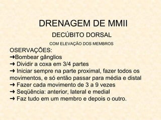DRENAGEM DE MMII
DECÚBITO DORSAL
COM ELEVAÇÃO DOS MEMBROS
OSERVAÇÕES:
➜Bombear gânglios
➜ Dividir a coxa em 3/4 partes
➜ Iniciar sempre na parte proximal, fazer todos os
movimentos, e só então passar para média e distal
➜ Fazer cada movimento de 3 a 9 vezes
➜ Seqüência: anterior, lateral e medial
➜ Faz tudo em um membro e depois o outro.
 