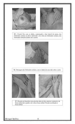 Drenagem Linfática 11111111
15 - Círculo fixo com os dedos, contornando a face lateral da mama, dos
linfonodos axilares ao plexo subareolar e de volta aos linfonodos axilares, dos
linfonodos infraclaviculares até a aréola.
16 - Drenagem dos linfonodos axilares, com os dedos de uma mão sobre a outra.
17 - Pressão em bracelete com uma das mãos na face anterior e posterior, da
fossa cubital até o punho e de volta à fossa cubital. Pressão em direção à
fossa cubital.
 