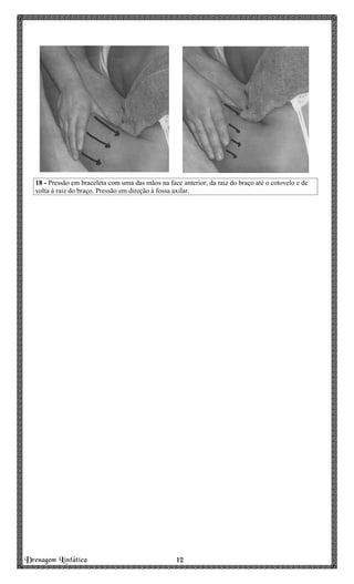 Drenagem Linfática 12121212
18 - Pressão em braceleta com uma das mãos na face anterior, da raiz do braço até o cotovelo e de
volta à raiz do braço. Pressão em direção à fossa axilar.
 