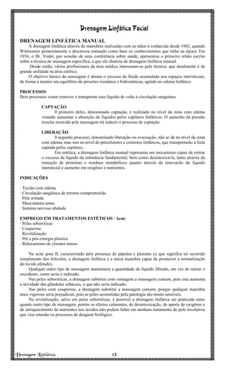 Drenagem Linfática 13131313
Drenagem Linfática Facial
DRENAGEM LINFÁTICA MANUAL
A drenagem linfática através de manobras realizadas com as mãos é conhecida desde 1982, quando
Winiwarter primeiramente a descreveu tomando como base os conhecimentos que tinha na época. Em
1936, o Dr. Voder, por ocasião de uma conferência sobre saúde, apresentou o primeiro relato escrito
sobre a técnica de massagem específica, a que ele chamou de drenagem linfática manual.
Desde então, vários profissionais da área médica interessam-se pela técnica, que atualmente é de
grande utilidade na área estética.
O objetivo básico da massagem é drenar o excesso de fluido acumulado nos espaços intersticiais,
de forma a manter um equilíbrio de pressões tissulares e hidrostáticas, agindo no edema linfático.
PROCESSOS
Dois processos visam remover e transportar esse líquido de volta à circulação sanguínea.
CAPTAÇÃO
0 primeiro deles, denominado captação, é realizado no nível da zona com edema
visando aumentar a absorção de líquidos pelos capilares linfáticos. O aumento da pressão
tissular exercida pela massagem irá induzir o processo de captação.
LIBERAÇÃO
0 segundo processo, denominado liberação ou evacuação, não se dá no nível da zona
com edema, mas sim no nível de précoletores e coletores linfáticos, que transportarão a linfa
captada pelos capilares. .
Em estética, a drenagem linfática manual representa um mecanismo capaz de retirar
o excesso de líquido da substância fundamental, bem como desintoxicá-la, tanto através da
remoção de proteínas e resíduos metabólicos quanto através da renovacão do líquido
intersticial e aumento em oxigênio e nutrientes.
INDICAÇÕES
· Tecido com edema
· Circulação sangüínea de retorno comprometida
· Pele irritada
· Musculatura tensa
· Sistema nervoso abalado
EMPREGO EM TRATAMENTOS ESTÉTICOS · Acne
· Peles seborréicas
· Couperose
· Revitalização
· Pré e pós cirurgia plástica
· Relaxamento de clientes tensos
Na acne grau II, caracterizado pela presença de pápulas e pústulas (o que significa ter ocorrido
rompimento dos folículos, a drenagem linfática é a única manobra capaz de promover a normalização
do tecido afetado).
Qualquer outro tipo de massagem aumentaria a quantidade de líquido filtrado, em vez de retirar o
excedente, como seria o indicado.
Nas peles seborréicas, a drenagem substitui com vantagem a massagem comum, pois esta aumenta
a atividade das glândulas sebáceas, o que não seria indicado.
Nas peles com couperose, a drenagem substitui a massagem comum, porque qualquer manobra
mais vigorosa seria prejudicial, pois as peles acometidas pela patologia são muito sensíveis.
Na revitalização, salvo em peles seborréicas, é possível a drenagem linfática ser praticada tanto
quanto outro tipo de massagem, porém os efeitos calmantes, de desintoxicação, de aporte de oxigênio e
de enriquecimento de nutrientes nos tecidos não podem faltar em nenhum tratamento de pele involutiva
que visa retardar os processos de desgaste biológico.
 