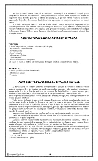 Drenagem Linfática 14141414
No pré-operatório, assim como na revitalização, a drenagem e a massagem comum podem
completar-se, porém no pós-operatório a drenagem linfática é absoluta e tem o objetivo de manter nas
proporções mais discretas possíveis o edema pós-cirúrgico, já que um edema volumoso dificulta a
regeneração do tecido pelo aumento da distância a ser percorrida por nutrientes e resíduos em sentido
inverso.
A primeira drenagem pode ser feita no mesmo dia da cirurgia abrangendo os pré-coletores e
coletores próximos à área operada, sem tocar as regiões descoladas. Após 24 horas, a drenagem pode
avançar cuidadosamente sobre a área operada com pressões levíssimas, sem contudo haver qualquer
deslocamento da pele. O ideal é que a drenagem seja diária até completar um mês, ou, no mínimo, duas
vezes por semana.
CONTRA INDICAÇÕES DA DRENAGEM LINFÁTICACONTRA INDICAÇÕES DA DRENAGEM LINFÁTICACONTRA INDICAÇÕES DA DRENAGEM LINFÁTICACONTRA INDICAÇÕES DA DRENAGEM LINFÁTICA
PARCIAIS
· Câncer diagnosticado e tratado · Pré-canceroses de pele
· Pós-trombose e tromboflebite
· Hipertiroidismo
· Asma brônquica
· Inflamações crônicas
· Estados febris
· Insuficiência cardíaca congestiva
Em todos os casos, só poderá ser empregada a drenagem linfática com autorização médica.
ABSOLUTAS
· Câncer (suspeito ou ainda não tratado)
· Inflamações agudas
· Trombose
COMPONENTES DA DRENAGEM LINFÁTICA MANUALCOMPONENTES DA DRENAGEM LINFÁTICA MANUALCOMPONENTES DA DRENAGEM LINFÁTICA MANUALCOMPONENTES DA DRENAGEM LINFÁTICA MANUAL
A direção deve ser sempre centrípeta acompanhando a direção da circulação linfática venosa,
porém a massagem deve ser iniciada na porção proximal do membro, e não na distal; no entanto, a
pressão dada deve ter a direção centrípeta ou a mesma do fluxo linfático e venoso, mesmo que a
sucessão de movimentos seja em direção contrária, o que garantirá o livre escoamento da linfa.
Antes de promover a drenagem da cabeça, é necessário drenar o pescoço, pela disposição anatômica dos
vasos e gânglios linfáticos.
Todas as vias linfáticas da cabeça e do pescoço desembocam na.fossa supraclavicular, sendo nos
gânglios desta região o início da drenagem do pescoço. Após a drenagem dos gânglios supra-
claviculares, sobe-se com o movimento paralelo e anteriormente ao músculo esternocleidomastoideu
terminando no nível do processo mastóideo. Em seguida, paralela e posteriormente ao músculo, partindo
dos gânglios supra-claviculares até os gânglios occipitais, localizados na linha média da nuca junto à
inserção do músculo trapézio.
A drenagem da face inicia-se nos gânglios parótideos, respeitando-se as vias aferentes.
Todas as manobras de drenagem linfática manual são repetidas em sentido e ordem contrárias,
retornando-se ao ponto de partida.
A pressão também é componente importante desta massagem. Enquanto a seqüência, o ritmo e a
mecânica dos movimentos independem de fatores individuais, por obedecerem a um esquema fixo, a
pressão adequada varia conforme as condições do tecido no momento da drenagem.
A pressão adequada deve ser suficiente para impulsionar o líquido intersticial para dentro dos capilares
linfáticos, restabelecendo o equilíbrio entre a filtração e reabsorção, porém deve ser mantida abaixo do
valor da pressão interna dos capilares, visando manter a integridade do mesmos.
Isso significa que a pressão da massagem deve ser:
· Leve em caso de:
Edema e tônus muscular rígido
 
