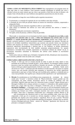 Drenagem Linfática 4444
COMO A LINFA SE MOVIMENTA PELO CORPO? Para respondermos esta pergunta temos de
saber algo sobre os vasos linfáticos. Estes possuem camadas semelhantes às paredes das veias e
válvulas (valvas) em maior número que nas veias o que permite a linfa fluir em uma só direção, a do
coração. Estas válvulas dão aos vasos linfáticos uma aparência característica de colar de contas.
A linfa é propelida ao longo dos vasos linfáticos pelos seguintes mecanismos:
a. O estiramento e a contração do segmento de um vaso linfático entre duas válvulas.
b. A formação de nova linfa por pressão interna ou externa nos interstícios celulares, empurrando a
antiga para frente.
c. Ação massageadora dos músculos esqueléticos sobre os vasos linfáticos.
d. Ação reflexa ao batimento das artérias (os vasos estão próximos das artérias e “sentem’ o
batimento)”.
e. A sucção formada pelos movimentos respiratórios.
f. Na região, acima do pescoço, colabora a força da gravidade.
Observando os mecanismos de movimentação da linfa notamos a formação de nova linfa, a ação
massageadora dos músculos sobre os vasos, o reflexo dos batimentos das artérias sobre os vasos
linfáticos e a sucção promovida pelos movimentas respiratórios mantêm uma relação entre si.
Quando o primeiro aumenta os outros mecanismos tendem a acompanhar este aumento. Havendo um
aumento de atividades metabólicas intracelulares que ocasiona uma pressão interna nos interstícios
celulares pela presença de toxinas e "macro-moléculas° ou uma pressão externa que "espreme" os
interstícios superficiais desencadeando a abertura para as vias linfáticas, os demais mecanismos
responsáveis pela movimentação da linfa também aumentam proporcionalmente. Ex: quando
aumentamos a atividade física correndo, esprememos os interstícios celulares da “planta” do pé, os
movimentos musculares aumentam os batimentos das artérias como também os movimentos
respiratórios.
Sendo assim, toma-se evidente que a formação e transporte de linfa, efetuada por estes mecanismos,
não é constante, podendo variar de acordo com a situação.
COMO FAZER A DRENAGEM LINFÁTICA MANUAL?
a. Pressão: A linfa que vem ao coração procede de todas as partes do corpo, desde as mais
profundas até as periféricas (camadas da pele e tecido adiposo). Na drenagem linfática manual
procura-se atuar nos tecidos mais periféricos forçando, por pressão, seu líquido intersticial a
tomar se linfa que acabará impulsionando a linfa dos vasos mais profundos. Sendo assim
ela terá de ser “suave” o suficiente para não interferir no tecido muscular e tão pouco no sistema
venoso, mas com pressão suficiente para manipular os interstícios dos tecidos superficiais
espremendo-os para que se forme linfa que será recolhida pelos capilares e conduzida para os
vasos mais profundos. Isto significa que a direção da linfa superficial é a de "aprofundamento".
b. Direção: Se considerarmos as vias linfáticas como componentes da circulação de retomo
usadas para "esvaziar” o interstício celular de "Macro-moléculas” (sujeira grande) que não
conseguiram sair pelas vênulas, deveríamos fazê-la no sentido de colaborar com esta
articulação. Significa então que temos de ir direciona-la para o coração? Alguns afirmam que a
Drenagem Linfática deve começar próximo ao coração e ir afastando-se dele gradativamente.
Parece que o lugar onde tem início a drenagem é Irrelevante, pois, no "processo natural” -
Drenagem Fisiológica -, a Drenagem ocorre na área que se está movimentando (lembrar que
entre os mecanismos "naturais" da Drenagem temos a pressão interna ou externa nos interstícios
celulares que formam nova linfa e massagem muscular. Isso ocorre nas áreas onde temos
atividade). Além disso é importante compreender que a Drenagem Linfática Manual se dá
pelo esvaziamento dos interstícios para os vasos mais profundos onde, como nova linfa,
empurrarão a linfa que ali se encontra (as válvulas impedem o refluxo). Nesta etapa (mais
profunda) não atuamos pois nossa pressão é superficial. Prova de que o quesito "Proximal
Distal' não é significativo está na atuação dos aparelhos de drenagem mecânica que na maioria,
iniciam a Drenagem pelos pés. Outros autores de "Métodos” igualmente não observam este
principio e conseguem resultados.
 