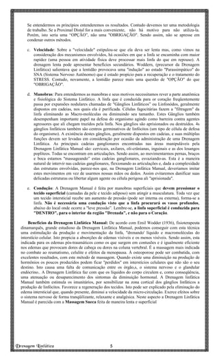Drenagem Linfática 5555
Se entendermos os princípios entenderemos os resultados. Contudo devemos ter uma metodologia
de trabalho. Se a Proximal Distal for a mais conveniente, não há motivo para não utiliza-la.
Porém, isto seria uma “OPÇÃO”, não uma "OBRIGAÇÃO". Sendo assim, não se apresse em
condenar outros métodos.
c. Velocidade: Sobre a "velocidade" estipulou-se que ela deva ser lenta mas, como vimos na
consideração dos mecanismos envolvidos, há ocasiões em que a linfa se encaminha com maior
rapidez (uma pessoa em atividade física deve processar mais linfa do que em repouso). A
drenagem lenta pode apresentar benefícios secundários. Woddern, (precursor da Drenagem
Linfática) salientava que a lentidão provocava uma "indução" ao estado "Parassimpático" do
SNA (Sistema Nervoso Autônomo) que é estado propício para a recuperação e o tratamento do
STRESS. Contudo, novamente, a lentidão parece mais uma questão de "OPÇÃO" do que
"OBRIGAÇÃO".
d. Manobras: Para entendermos as manobras e seus motivos necessitamos rever a parte anatômica
e fisiológica do Sistema Linfático. A linfa que é conduzida para or coração freqüentemente
passa por expansões nodulares chamadas de "Gânglios Linfáticos” ou Linfonódos, geralmente
dispostos em cadeias, nos quais ela é purificada. Células fagocitárias fazem a "filtragem" da
linfa eliminando as Macro-moléculas ou diminuindo seu tamanho. Estes Gânglios também
desempenham importante papel na defesa do organismo agindo como barreira contra agentes
agressores que ali chegam trazidos pela linfa. Nos gânglios são aprisionados ou destruídos. 4s
gânglios linfáticos também são centros germinativos de linfócitos (um tipo de célula de defesa
do organismo). A existência destes gânglios, geralmente dispostos em cadeias, e suas múltiplas
funções devem ser levadas em consideração por ocasião da administração de uma Drenagem
Linfática. As principais cadeias ganglionares encontradas nas áreas manipuláveis pela
Drenagem Linfática Manual são: cervicais, axilares, oli-crânianas, inguinais e as dos losangos
poplíteos. Todas se encontram em articulações. Sendo assim, ao movimentarmos pernas, braços
e boca estamos "massageando” estas cadeias ganglionares, esvaziando-as. Esta é a maneira
natural de intervir nas cadeias ganglionares, flexionando as articulações e, dada a complexidade
das estruturas envolvidas, parece-nos que, na Drenagem Linfática Manual, deveríamos imitar
estes movimentos em vez de usarmos nossas mãos ou dedos. Assim evitaremos danificar suas
delicadas estruturas ou libertar algum agente ou célula perigosa ali "aprisionada".
e. Condução: A Drenagem Manual é feita por manobras superficiais que devem pressionar o
tecido superficial (camadas da pele e tecido adiposo) sem atingir a musculatura. Toda vez que
um tecido intersticial recebe um aumento de pressão (pode ser interna ou externa), forma-se a
linfa. Não é necessária uma condução visto que a linfa procurará os vasos profundos,
abaixo do local onde ocorre a "leve pressão”. Lembre-se, a linfa superficial é conduzida para
"DENTRO", para o interior da região "Drenada", e não para o Coração.
Benefícios da Drenagem Linfática Manual: De acordo com Emil Wodder (1936), fisioterapeuta
dinamarquês, grande estudioso da Drenagem Linfática Manual, podemos conseguir com esta técnica
uma estimulação da produção e movimentação da linfa, "drenando' líquido e macromoléculas do
interstício celular. Isto propicia a absorções de edemas visíveis e os menos visíveis. Sendo assim, esta
indicada para os edemas pós-traumáticos como os que surgem em contusões e é igualmente eficiente
nos edemas que provocam dores de cabeça ou dores na coluna vertebral. É a massagem mais indicada
no combate ao reumatismo, celulite e efeitos da menopausa. À osteoporose pode ser combatida, com
excelentes resultados, com este método de massagem. Quando existe uma diminuição na produção de
hormônios os poucos produzidos podem ficar "perdidos" em interstícios celulares que não são o seu
destino. Isto causa uma falta de comunicação entre os órgão,s, o sistema nervoso e o glandular
endócrino.. A Drenagem Linfática faz com que os líquidos do corpo circulem e, como conseqüência,
uma atenuação ou desaparecimento dos sintomas da diminuição hormonal. A Drenagem linfática
Manual também estimula os imunitários, por sensibilizar na zona cortical dos gânglios linfáticos a
produção de linfócitos. Favorece a regeneração dos tecidos. Isto pode ser explicado pela eliminação do
edema intersticial que, quando presente, diminui a velocidade da micro-circulação. Exerce efeitos sobre
o sistema nervoso de forma tranqüilizante, relaxante e analgésica. Neste aspecto a Drenagem Linfática
Manual é parecida com a Massagem Sueca feita de maneira lenta e superficial
 