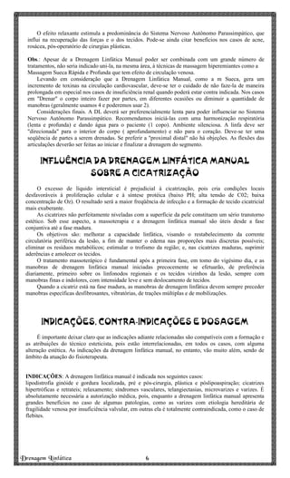 Drenagem Linfática 6666
O efeito relaxante estimula a predominância do Sistema Nervoso Autônomo Parassimpático, que
influi na recuperação das forças e o dos tecidos. Pode-se ainda citar benefícios nos casos de acne,
rosácea, pós-operatório de cirurgias plásticas.
Obs.: Apesar de a Drenagem Linfática Manual poder ser combinada com um grande número de
tratamentos, não seria indicado uni-la, na mesma área, à técnicas de massagem hiperemiantes como a
Massagem Sueca Rápida e Profunda que tem efeito de circulação venosa.
Levando em consideração que a Drenagem Linfática Manual, como a m Sueca, gera um
incremento de toxinas na circulação cardiovascular, deve-se ter o cuidado de não faze-la de maneira
prolongada em especial nos casos de insuficiência renal quando poderá estar contra indicada. Nos casos
em "Drenar" o corpo inteiro fazer por partes, em diferentes ocasiões ou diminuir a quantidade de
manobras (geralmente usamos 4 e poderemos usar 2).
Considerações finais. A DL deverá ser preferencialmente lenta para poder influenciar no Sistema
Nervoso Autônomo Parassimpático. Recomendamos iniciá-las com uma harmonização respiratória
(lenta e profunda) e dando água para o paciente (1 copo). Ambiente silenciosa. A linfa deve ser
"direcionada" para o interior do corpo ( aprofundamento) e não para o coração. Deve-se ter uma
seqüência de partes a serem drenadas. Se preferir a "proximal distal" não há objeções. As flexões das
articulações deverão ser feitas ao iniciar e finalizar a drenagem do segmento.
INFLUÊNCIA DA DRENAGEM LINFÁTICA MANUAL
SOBRE A CICATRIZAÇÃO
O excesso de líquido intersticial é prejudicial à cicatrização, pois cria condições locais
desfavoráveis à proliferação celular e à síntese protéica (baixo PH; alta tensão de C02; baixa
concentração de Oz). O resultado será a maior freqüência de infecção e a formação de tecido cicatricial
mais exuberante.
As cicatrizes não perfeitamente niveladas com a superfície da pele constituem um sério transtorno
estético. Sob esse aspecto, a massoterapia e a drenagem linfática manual são úteis desde a fase
conjuntiva até a fase madura.
Os objetivos são: melhorar a capacidade linfática, visando o restabelecimento da corrente
circulatória periférica da lesão, a fim de manter o edema nas proporções mais discretas possíveis;
eliminar os resíduos metabólicos; estimular o trofismo da região; e, nas cicatrizes maduras, suprimir
aderências e amolecer os tecidos.
O tratamento massoterápico é fundamental após a primeira fase, em tomo do vigésimo dia, e as
manobras de drenagem linfática manual iniciadas precocemente se efetuarão, de preferência
diariamente, primeiro sobre os linfonodos regionais e os tecidos vizinhos da lesão, sempre com
manobras finas e indolores, com intensidade leve e sem deslocamento de tecidos.
Quando a cicatriz está na fase madura, as manobras de drenagem linfática devem sempre preceder
manobras específicas desfibrosantes, vibratórias, de trações múltiplas e de mobilizações.
INDICAÇÕES, CONTRA-INDICAÇÕES E DOSAGEM
É importante deixar claro que as indicações adiante relacionadas são compatíveis com a formação e
as atribuições do técnico esteticista, pois estão interrelacionadas, em todos os casos, com alguma
alteração estética. As indicações da drenagem linfática manual, no entanto, vão muito além, sendo de
âmbito da atuação do fisioterapeuta.
INDICAÇÕES: A drenagem linfática manual é indicada nos seguintes casos:
lipodistrofia ginóide e gordura localizada, pré e pós-cirurgia, plástica e póslipoaspiração; cicatrizes
hipertróficas e retrateis; relaxamento; síndromes vasculares, telangiectasias, microvarizes e varizes. É
absolutamente necessária a autorização médica, pois, enquanto a drenagem linfática manual apresenta
grandes benefícios no caso de algumas patologias, como as varizes com etiologia hereditária de
fragilidade venosa por insuficiência valvular, em outras ela é totalmente contraindicada, como o caso de
flebites.
 