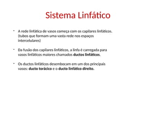 Sistema Linfático
- A rede linfática de vasos começa com os capilares linfáticos.
(tubos que formam uma vasta rede nos espaços
intercelulares)
- Da fusão dos capilares linfáticos, a linfa é carregada para
vasos linfáticos maiores chamados ductos linfáticos.
- Os ductos linfáticos desembocam em um dos principais
vasos: ducto torácico e o ducto linfático direito.
 