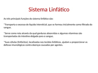Sistema Linfático
As três principais funções do sistema linfático são:
*Transporta o excesso de líquido intersticial, que se formou inicialmente como filtrado do
sangue.
*Serve como rota através da qual gorduras absorvidas e algumas vitaminas são
transportadas do intestino delgado para o sangue.
*Suas células (linfócitos), localizadas nos tecidos linfáticos, ajudam a proporcionar as
defesas imunológicas contra doenças causadas por agentes.
 