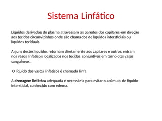Sistema Linfático
Líquidos derivados do plasma atravessam as paredes dos capilares em direção
aos tecidos circunvizinhos onde são chamados de líquidos intersticiais ou
líquidos teciduais.
Alguns destes líquidos retornam diretamente aos capilares e outros entram
nos vasos linfáticos localizados nos tecidos conjuntivos em torno dos vasos
sanguíneos.
O líquido dos vasos linfáticos é chamado linfa.
A drenagem linfática adequada é necessária para evitar o acúmulo de líquido
intersticial, conhecido com edema.
 