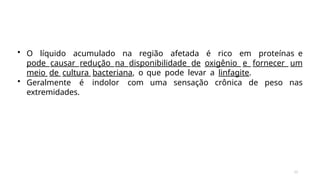 10
• O líquido acumulado na região afetada é rico em proteínas e
pode causar redução na disponibilidade de oxigênio e fornecer um
meio de cultura bacteriana, o que pode levar a linfagite.
• Geralmente é indolor com uma sensação crônica de peso nas
extremidades.
 