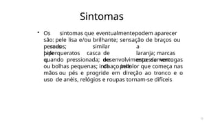 11
Sintomas
• Os sintomas que eventualmentepodem aparecer
são: pele lisa e/ou brilhante; sensação de braços ou
pernas
pesados;
pele
hiperqueratos
e;
similar a
casca de laranja; marcas
ou espessamento
da pele
quando pressionada; desenvolvimento de verrugas
ou bolhas pequenas; inchaço indolor que começa nas
mãos ou pés e progride em direção ao tronco e o
uso de anéis, relógios e roupas tornam-se difíceis
 