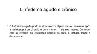 12
Linfedema agudo e crônico
• O linfedema agudo pode se desenvolver alguns dias ou semanas após
a radioterapia ou cirurgia e dura menos de seis meses. Contudo,
com o retorno da circulação normal da linfa, o inchaço tende a
desaparecer.
 
