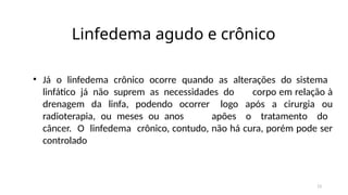 13
Linfedema agudo e crônico
• Já o linfedema crônico ocorre quando as alterações do sistema
linfático já não suprem as necessidades do corpo em relação à
drenagem da linfa, podendo ocorrer logo após a cirurgia ou
radioterapia, ou meses ou anos apões o tratamento do
câncer. O linfedema crônico, contudo, não há cura, porém pode ser
controlado
 