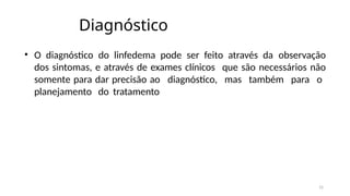 15
Diagnóstico
• O diagnóstico do linfedema pode ser feito através da observação
dos sintomas, e através de exames clínicos que são necessários não
somente para dar precisão ao diagnóstico, mas também para o
planejamento do tratamento
 