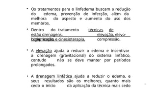 18
• Os tratamentos para o linfedema buscam a redução
do edema, prevenção de infecção, além da
melhora do aspecto e aumento do uso dos
membros.
• Dentro do tratamento
estão drenagens,
compressão,
técnicas de
elevação, elevo-
compressão,
higienização e cinesioterapia.
• A elevação ajuda a reduzir o edema e incentivar
a drenagem (gravitacional) do sistema linfático,
contudo não se deve manter por períodos
prolongados.
• A drenagem linfática ajuda a reduzir o edema, e
seus resultados são os melhores, quanto mais
cedo o início da aplicação da técnica mais cedo
 