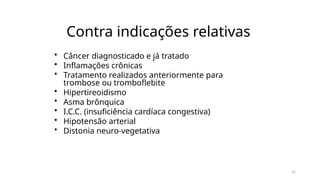 22
Contra indicações relativas
• Câncer diagnosticado e já tratado
• Inflamações crônicas
• Tratamento realizados anteriormente para
trombose ou tromboflebite
• Hipertireoidismo
• Asma brônquica
• I.C.C. (insuficiência cardíaca congestiva)
• Hipotensão arterial
• Distonia neuro-vegetativa
 
