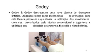 24
Godoy
• Godoy & Godoy descreveram uma nova técnica de drenagem
linfática, utilizando roletes como mecanismos de drenagem; com
esta técnica, passou-se a questionar a utilização dos movimentos
circulares preconizados pela técnica convencional e sugeriu-se a
utilização dos conceitos de anatomia, fisiologia e hidrodinâmica.
 